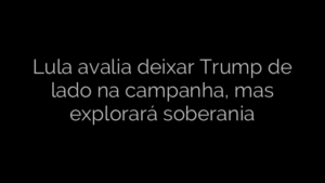 ​Lula avalia deixar Trump de lado na campanha, mas explorará soberania 